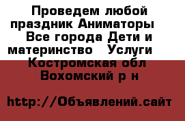 Проведем любой праздник.Аниматоры. - Все города Дети и материнство » Услуги   . Костромская обл.,Вохомский р-н